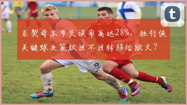 东契奇末节失误率高达28%,独行侠关键球决策权该不该转移给欧文?