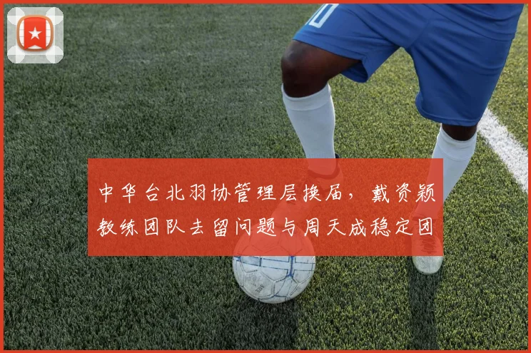 中华台北羽协管理层换届,戴资颖教练团队去留问题与周天成稳定团队形成对比