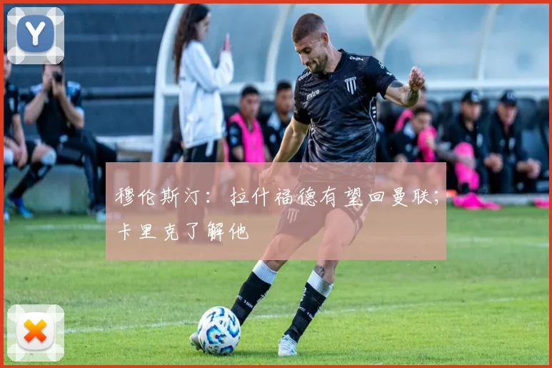 穆伦斯汀：拉什福德有望回曼联；卡里克了解他