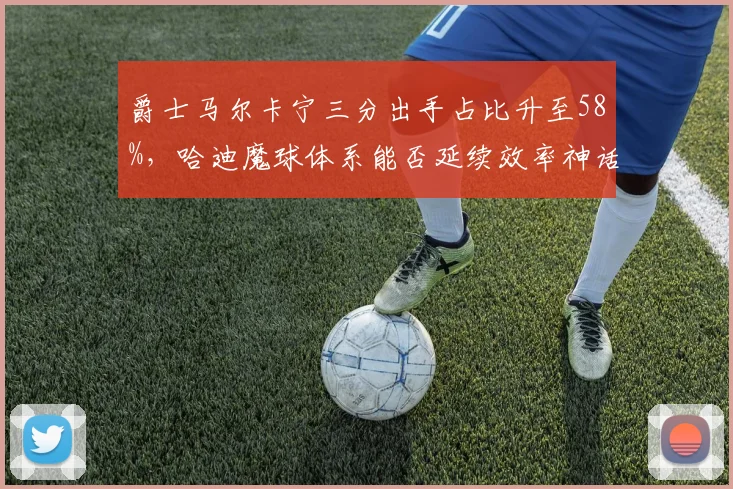 爵士马尔卡宁三分出手占比升至58%，哈迪魔球体系能否延续效率神话？